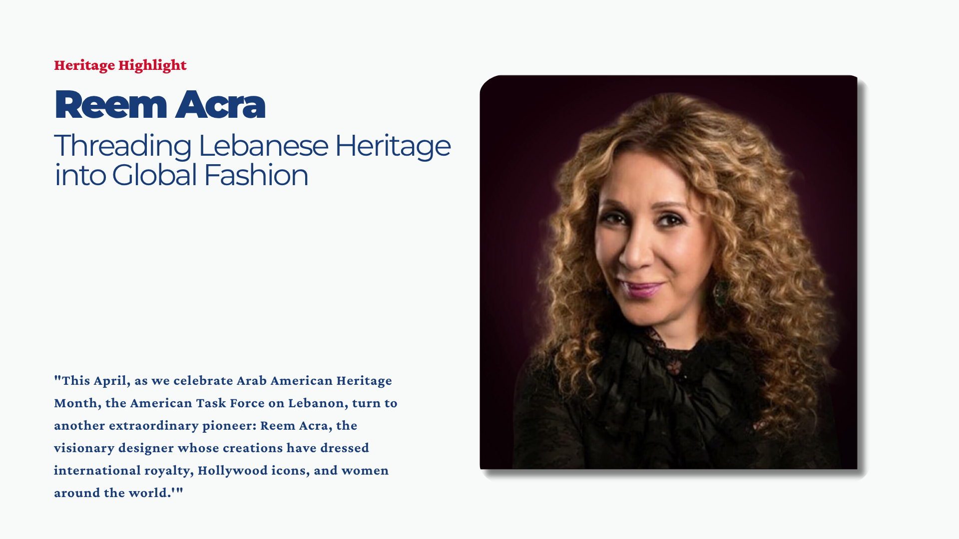 This April, as we celebrate Arab American Heritage Month, the American Task Force on Lebanon (ATFL) is proud to continue our “Heritage Highlights” series, dedicated to reclaiming and celebrating the stories of Lebanese-Americans who have left an indelible mark on the fabric of our nation. Following our highlight of Anthony Shadid, we turn to another extraordinary pioneer: Reem Acra, the visionary designer whose creations have dressed international royalty, Hollywood icons, and women around the world.