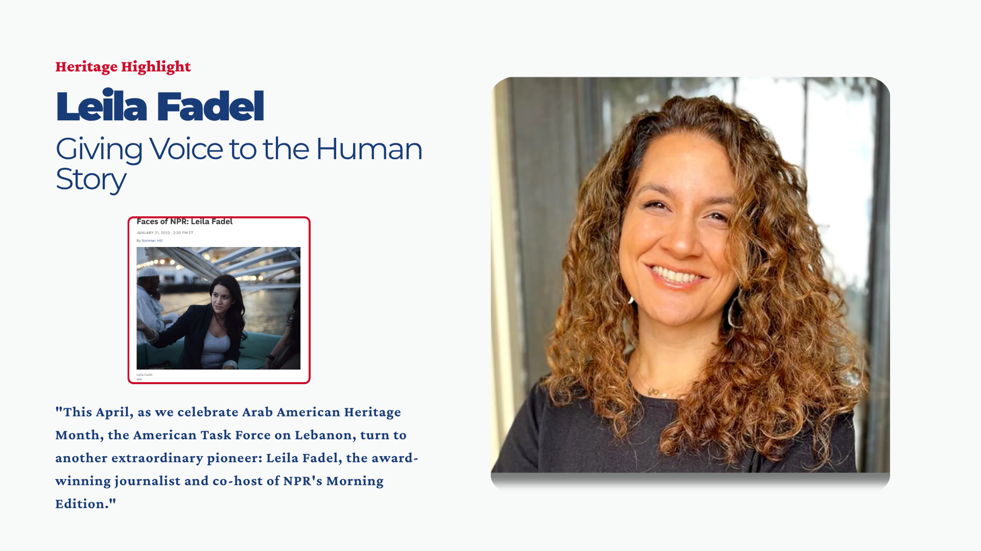 This April, as we celebrate Arab American Heritage Month, the American Task Force on Lebanon (ATFL) is proud to continue our “Heritage Highlights” series, dedicated to reclaiming and celebrating the stories of Lebanese-Americans who have left an indelible mark on the fabric of our nation. Following our highlight of Reem Acra, we turn to another extraordinary pioneer: Leila Fadel, the award-winning journalist and co-host of NPR's Morning Edition.