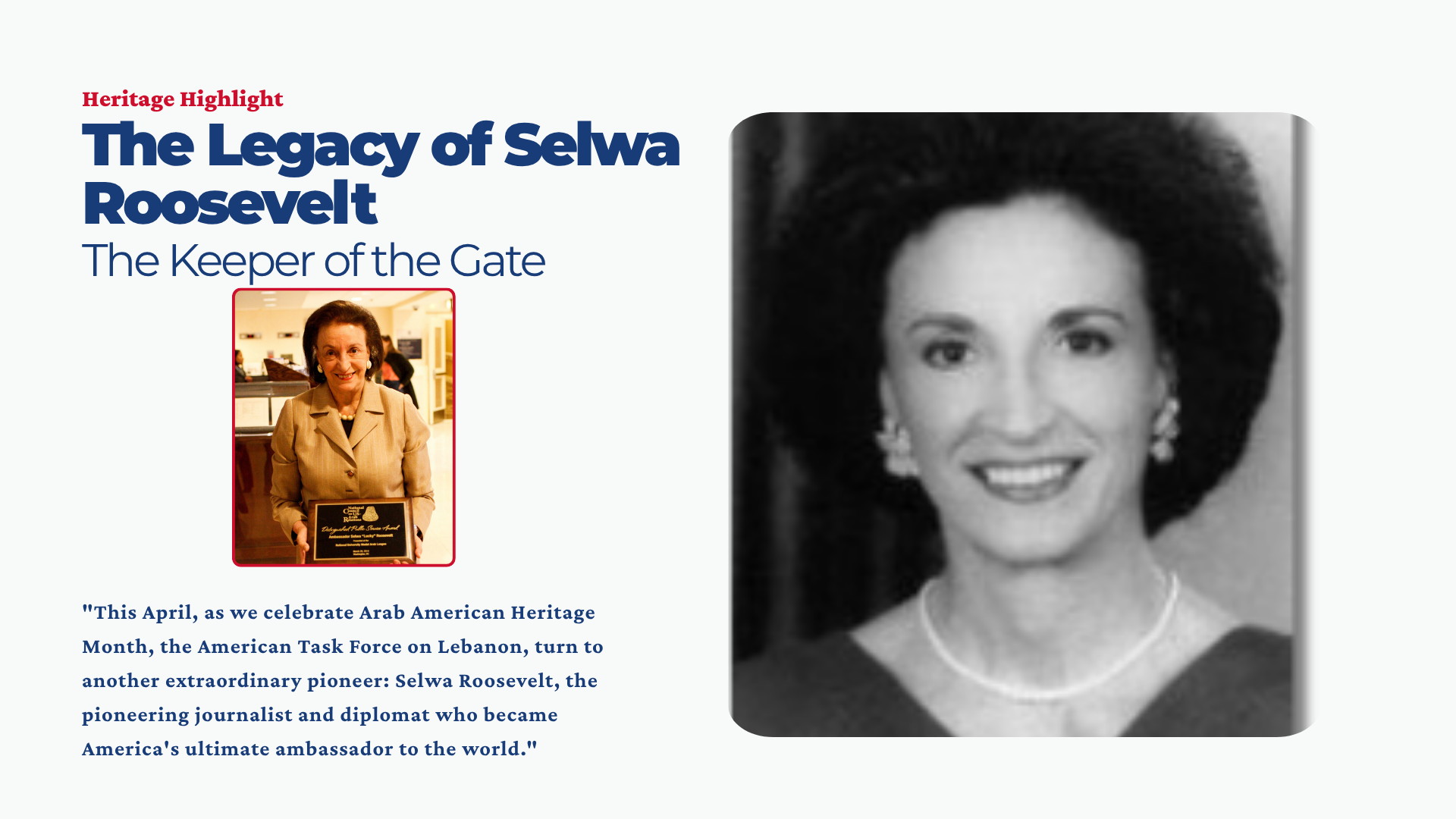 This April, as we celebrate Arab American Heritage Month, the American Task Force on Lebanon (ATFL) is proud to continue our “Heritage Highlights” series, dedicated to reclaiming and celebrating the stories of Lebanese-Americans who have left an indelible mark on the fabric of our nation. Following our highlight of Leila Fadel, we turn to another extraordinary pioneer: Selwa Roosevelt, the pioneering journalist and diplomat who became America's ultimate ambassador to the world.