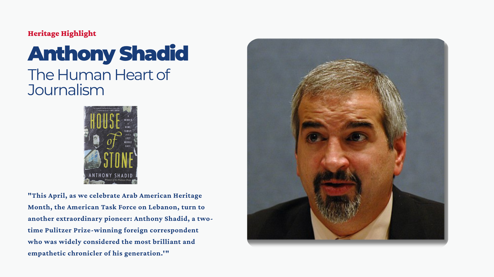 This April, as we celebrate Arab American Heritage Month, the American Task Force on Lebanon (ATFL) is proud to continue our “Heritage Highlights” series, dedicated to reclaiming and celebrating the stories of Lebanese-Americans who have left an indelible mark on the fabric of our nation. Following our highlight of Dr. Michael DeBakey, we turn to another extraordinary pioneer: Anthony Shadid, a two-time Pulitzer Prize-winning foreign correspondent who was widely considered the most brilliant and empathetic chronicler of his generation.