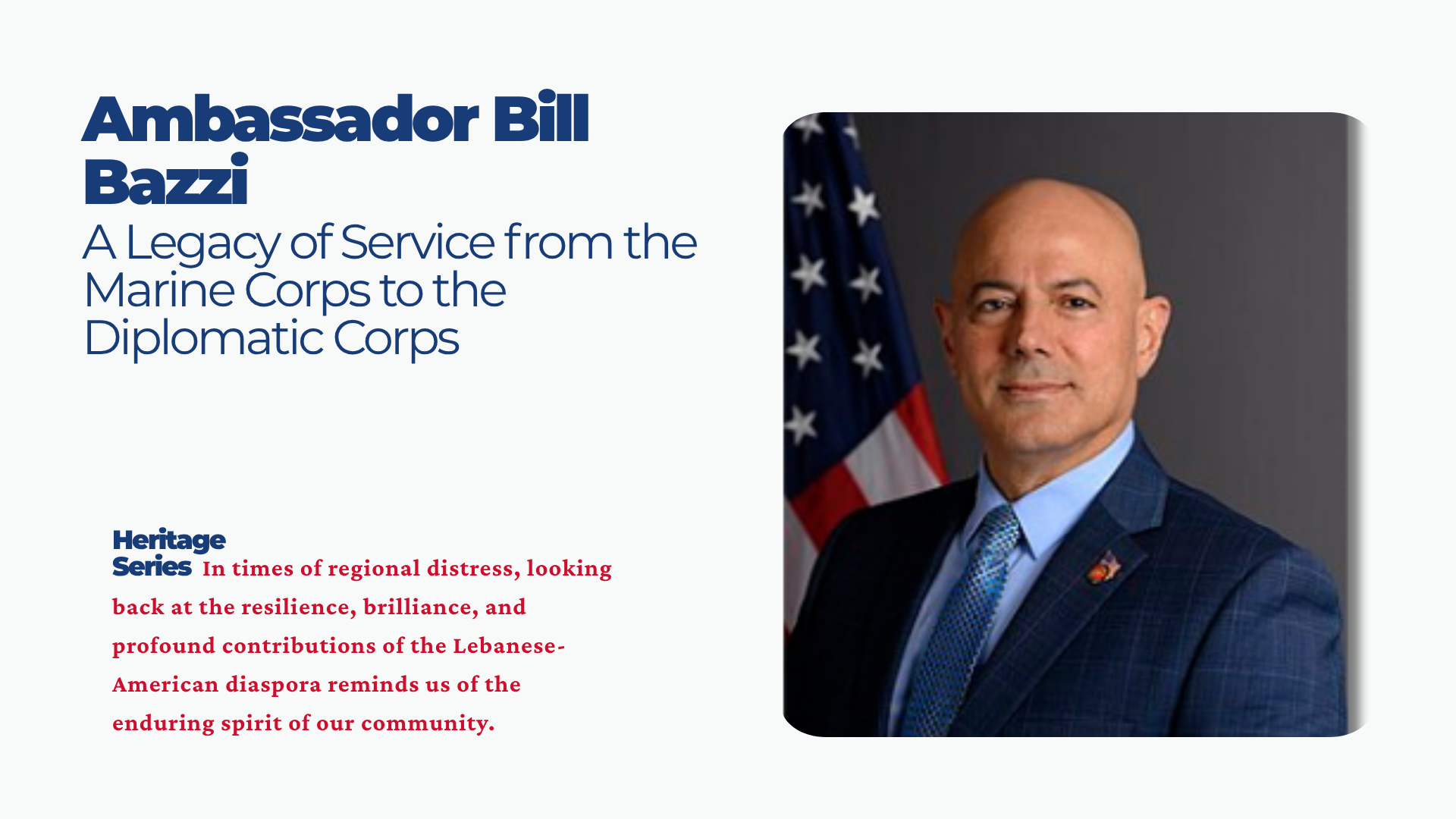 Heritage Highlight: Ambassador Bill Bazzi — A Legacy of Service from the Marine Corps to the Diplomatic Corps Heritage Series Starting this week, we are proud to continue our Heritage Series. In times of regional distress, looking back at the resilience, brilliance, and profound contributions of the Lebanese-American diaspora reminds us of the enduring spirit of our community. The story of Ambassador Bill Bazzi is a quintessential Lebanese-American narrative.